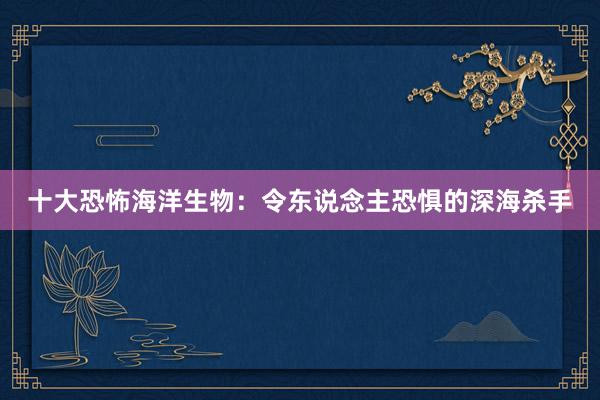 十大恐怖海洋生物:令东说念主恐惧的深海杀手