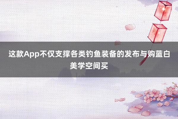 这款App不仅支撑各类钓鱼装备的发布与购蓝白美学空间买