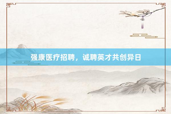 强康医疗招聘，诚聘英才共创异日