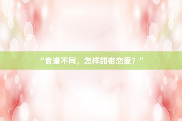 “食谱不同，怎样甜密恋爱？”